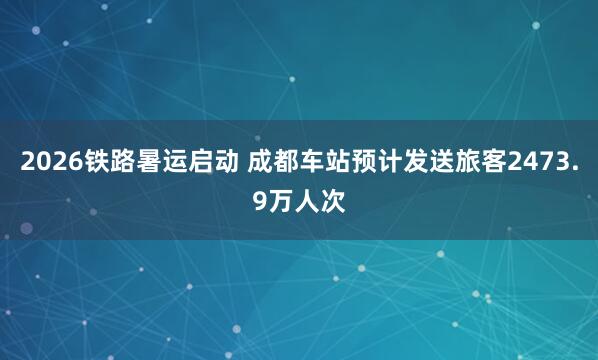 2026铁路暑运启动 成都车站预计发送旅客2473.9万人次