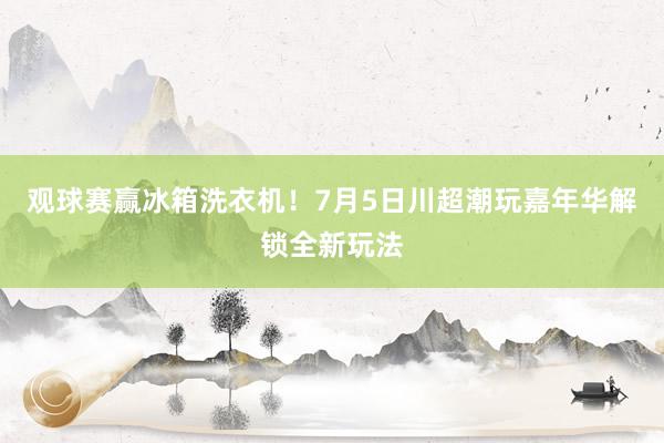 观球赛赢冰箱洗衣机！7月5日川超潮玩嘉年华解锁全新玩法