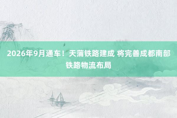 2026年9月通车！天蒲铁路建成 将完善成都南部铁路物流布局