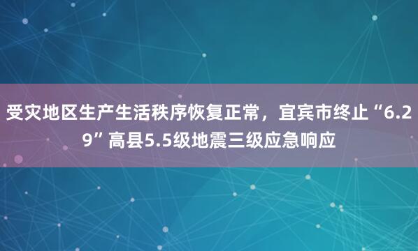 受灾地区生产生活秩序恢复正常，宜宾市终止“6.29”高县5.5级地震三级应急响应
