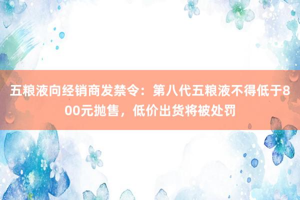 五粮液向经销商发禁令：第八代五粮液不得低于800元抛售，低价出货将被处罚