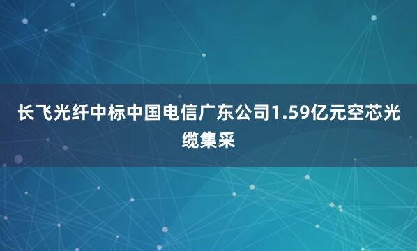 长飞光纤中标中国电信广东公司1.59亿元空芯光缆集采