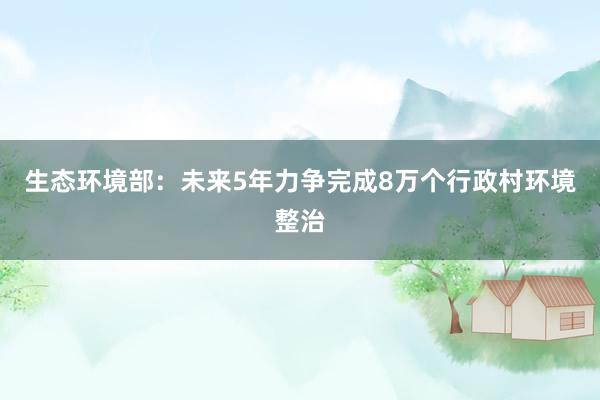 生态环境部：未来5年力争完成8万个行政村环境整治