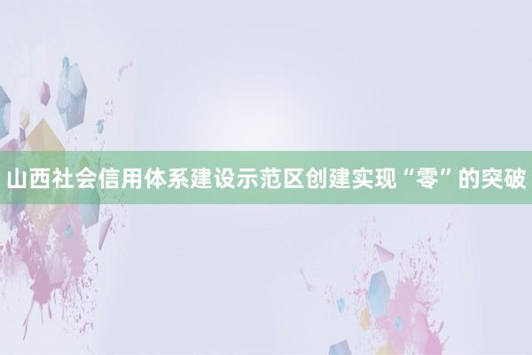 山西社会信用体系建设示范区创建实现“零”的突破