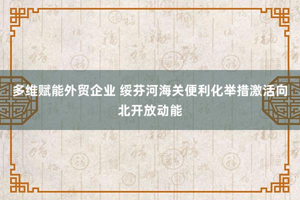 多维赋能外贸企业 绥芬河海关便利化举措激活向北开放动能