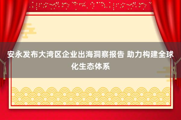 安永发布大湾区企业出海洞察报告 助力构建全球化生态体系