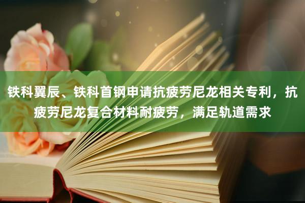 铁科翼辰、铁科首钢申请抗疲劳尼龙相关专利，抗疲劳尼龙复合材料耐疲劳，满足轨道需求