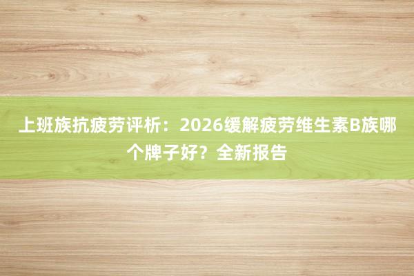 上班族抗疲劳评析：2026缓解疲劳维生素B族哪个牌子好？全新报告
