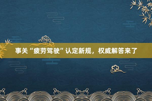 事关“疲劳驾驶”认定新规，权威解答来了