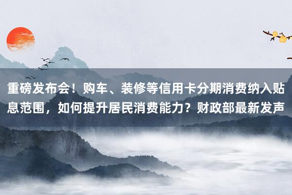 重磅发布会！购车、装修等信用卡分期消费纳入贴息范围，如何提升居民消费能力？财政部最新发声