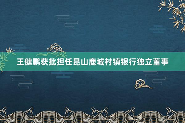 王健鹏获批担任昆山鹿城村镇银行独立董事