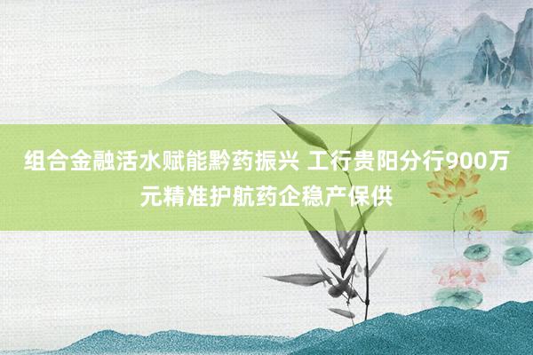 组合金融活水赋能黔药振兴 工行贵阳分行900万元精准护航药企稳产保供