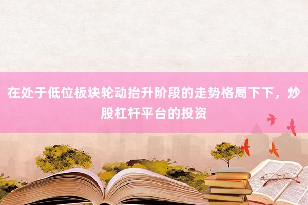 在处于低位板块轮动抬升阶段的走势格局下下，炒股杠杆平台的投资