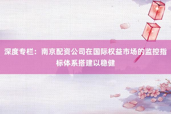 深度专栏：南京配资公司在国际权益市场的监控指标体系搭建以稳健