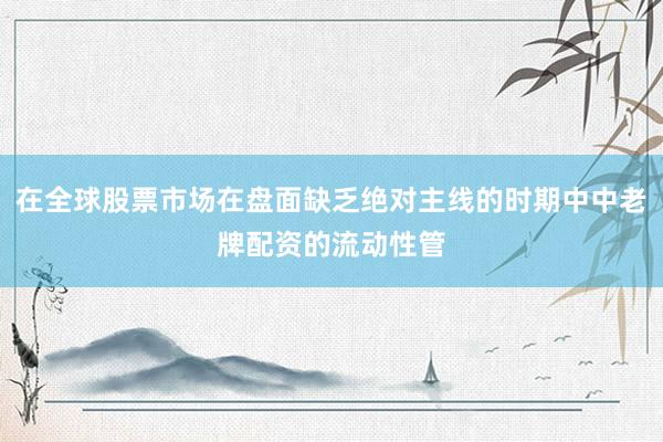 在全球股票市场在盘面缺乏绝对主线的时期中中老牌配资的流动性管