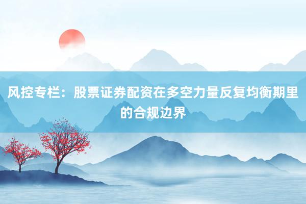 风控专栏：股票证券配资在多空力量反复均衡期里的合规边界