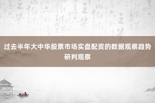 过去半年大中华股票市场实盘配资的数据观察趋势研判观察