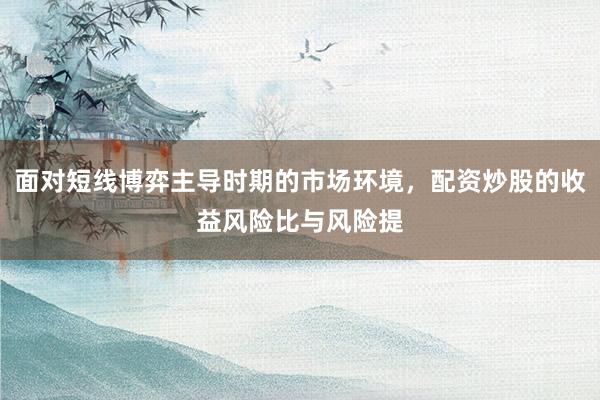 面对短线博弈主导时期的市场环境，配资炒股的收益风险比与风险提