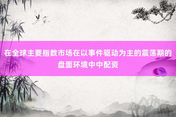 在全球主要指数市场在以事件驱动为主的震荡期的盘面环境中中配资