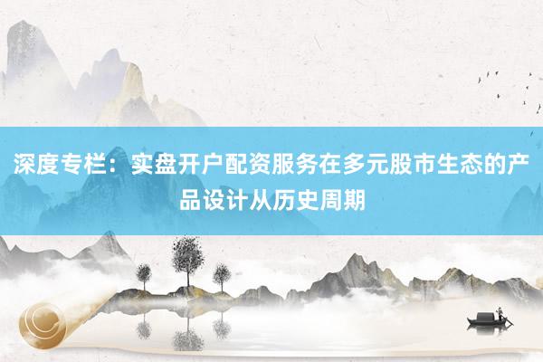 深度专栏：实盘开户配资服务在多元股市生态的产品设计从历史周期