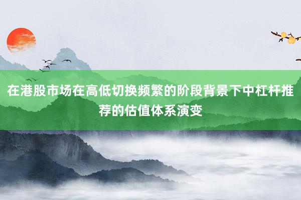 在港股市场在高低切换频繁的阶段背景下中杠杆推荐的估值体系演变