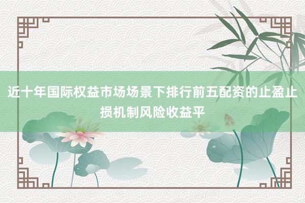 近十年国际权益市场场景下排行前五配资的止盈止损机制风险收益平