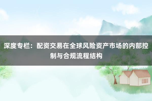深度专栏：配资交易在全球风险资产市场的内部控制与合规流程结构