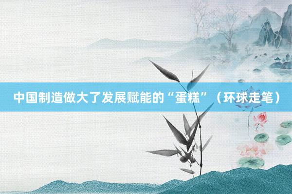 中国制造做大了发展赋能的“蛋糕”（环球走笔）