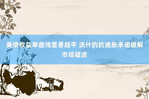 美债收益率曲线显著趋平 沃什的抗通胀承诺缓解市场疑虑