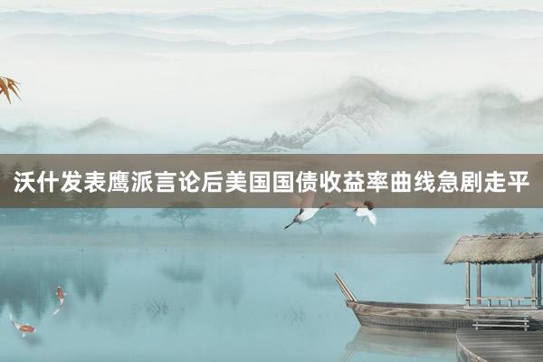 沃什发表鹰派言论后美国国债收益率曲线急剧走平
