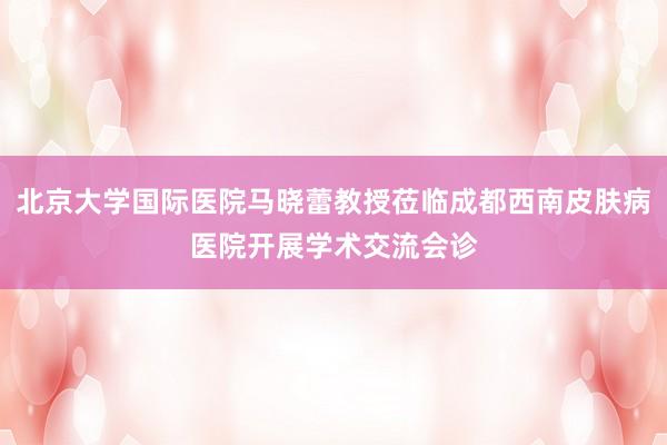 北京大学国际医院马晓蕾教授莅临成都西南皮肤病医院开展学术交流会诊