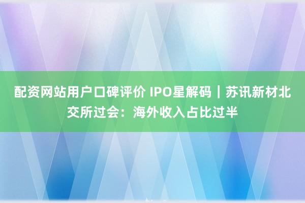 配资网站用户口碑评价 IPO星解码｜苏讯新材北交所过会：海外收入占比过半