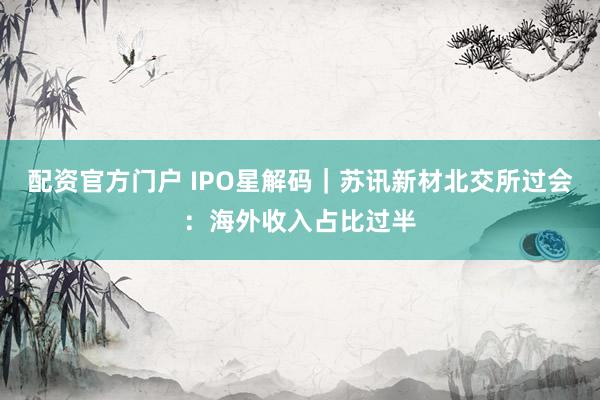 配资官方门户 IPO星解码｜苏讯新材北交所过会：海外收入占比过半