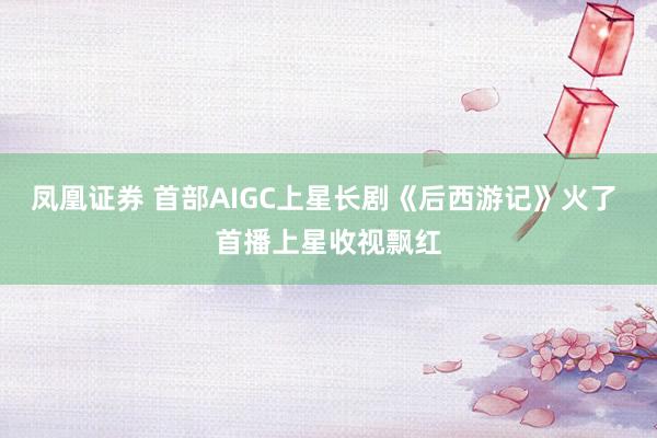 凤凰证券 首部AIGC上星长剧《后西游记》火了 首播上星收视飘红