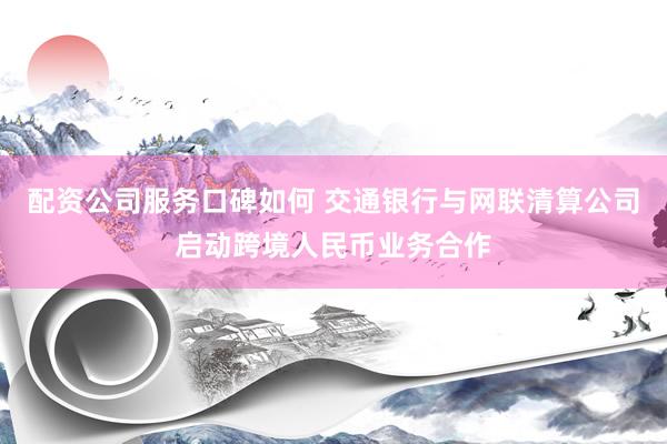 配资公司服务口碑如何 交通银行与网联清算公司启动跨境人民币业务合作