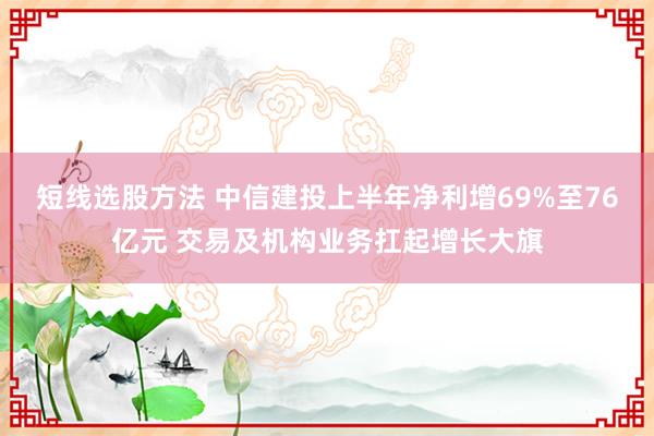 短线选股方法 中信建投上半年净利增69%至76亿元 交易及机构业务扛起增长大旗