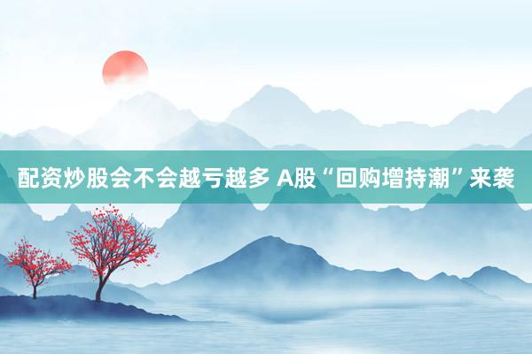 配资炒股会不会越亏越多 A股“回购增持潮”来袭