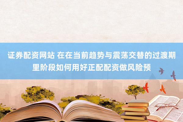 证券配资网站 在在当前趋势与震荡交替的过渡期里阶段如何用好正配配资做风险预
