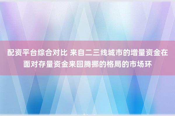 配资平台综合对比 来自二三线城市的增量资金在面对存量资金来回腾挪的格局的市场环