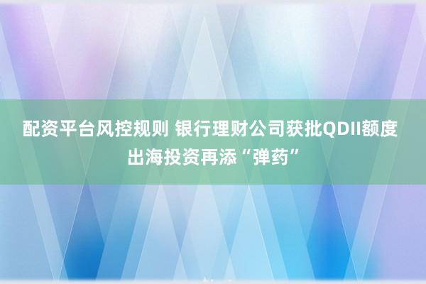 配资平台风控规则 银行理财公司获批QDII额度 出海投资再添“弹药”