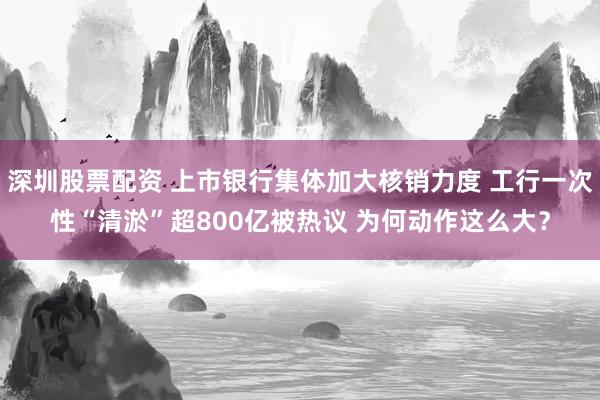 深圳股票配资 上市银行集体加大核销力度 工行一次性“清淤”超800亿被热议 为何动作这么大？