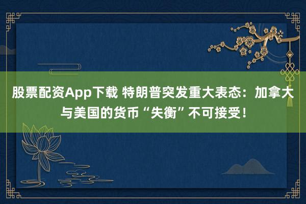 股票配资App下载 特朗普突发重大表态：加拿大与美国的货币“失衡”不可接受！