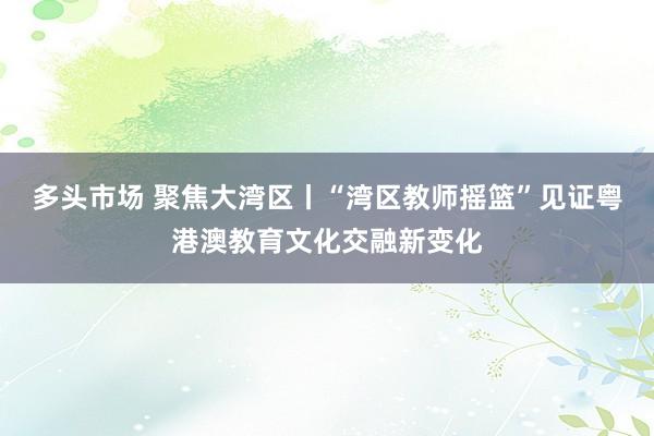 多头市场 聚焦大湾区丨“湾区教师摇篮”见证粤港澳教育文化交融新变化