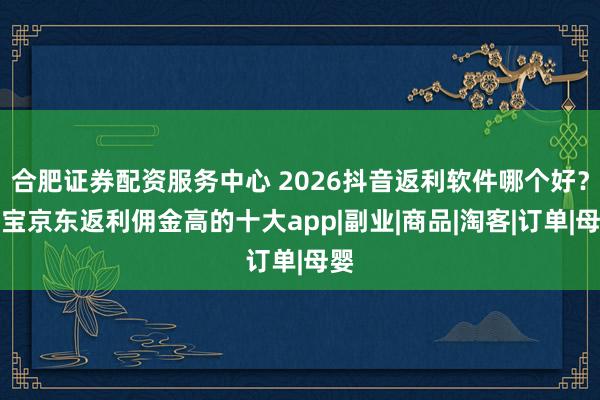 合肥证券配资服务中心 2026抖音返利软件哪个好？淘宝京东返利佣金高的十大app|副业|商品|淘客|订单|母婴
