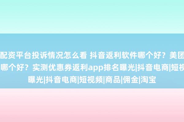 配资平台投诉情况怎么看 抖音返利软件哪个好？美团闪购外卖返利软件哪个好？实测优惠券返利app排名曝光|抖音电商|短视频|商品|佣金|淘宝