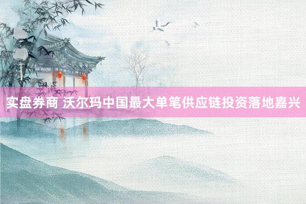 实盘券商 沃尔玛中国最大单笔供应链投资落地嘉兴