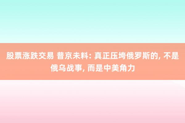 股票涨跌交易 普京未料: 真正压垮俄罗斯的, 不是俄乌战事, 而是中美角力