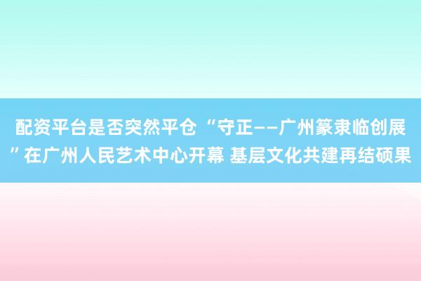 配资平台是否突然平仓 “守正——广州篆隶临创展”在广州人民艺术中心开幕 基层文化共建再结硕果