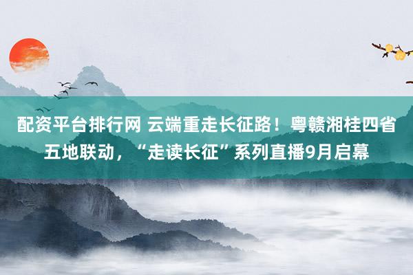 配资平台排行网 云端重走长征路！粤赣湘桂四省五地联动，“走读长征”系列直播9月启幕