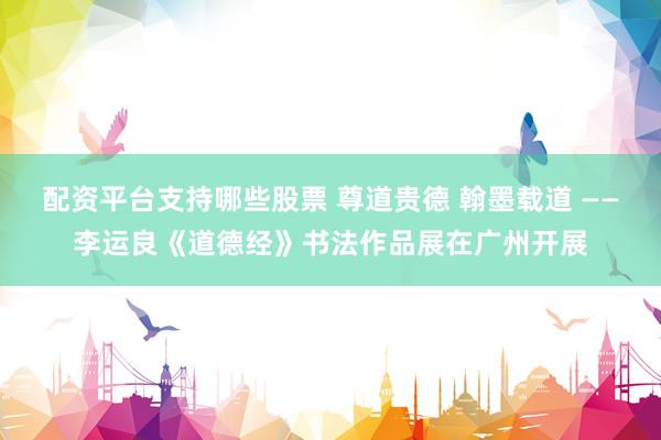 配资平台支持哪些股票 尊道贵德 翰墨载道 ——李运良《道德经》书法作品展在广州开展